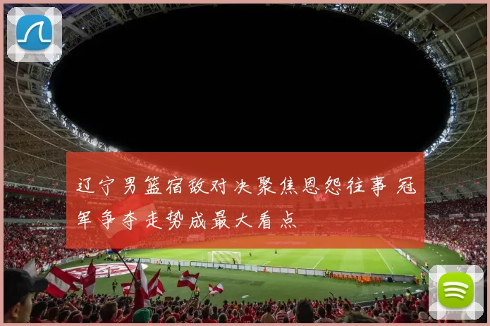 辽宁男篮宿敌对决聚焦恩怨往事 冠军争夺走势成最大看点