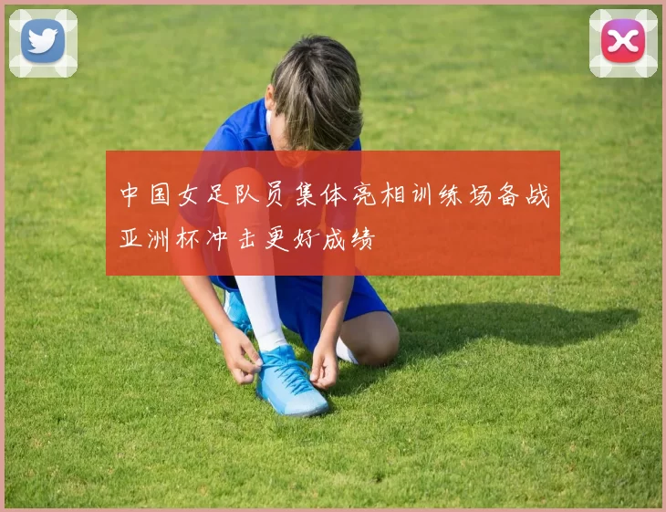 中国女足队员集体亮相训练场备战亚洲杯冲击更好成绩