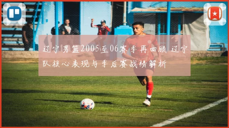 辽宁男篮2005至06赛季再回顾 辽宁队核心表现与季后赛战绩解析