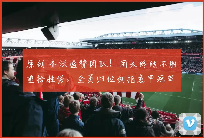 原创 齐沃盛赞团队!国米终结不胜重拾胜势,全员归位剑指意甲冠军