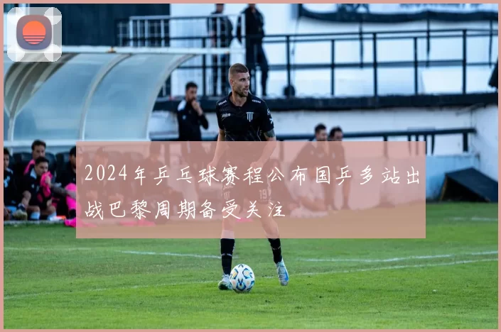 2024年乒乓球赛程公布国乒多站出战巴黎周期备受关注