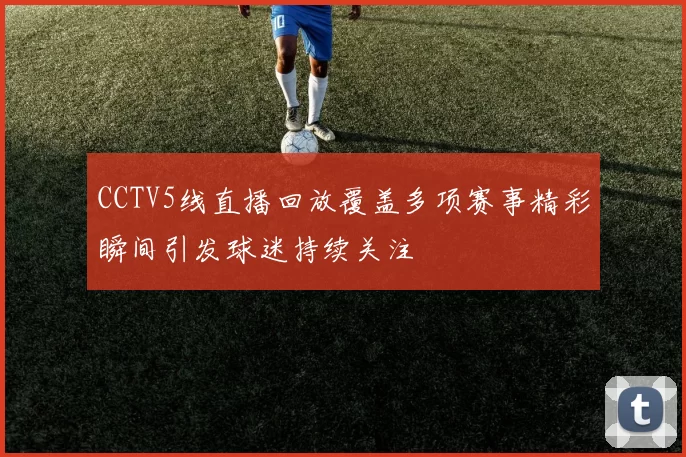 CCTV5线直播回放覆盖多项赛事精彩瞬间引发球迷持续关注