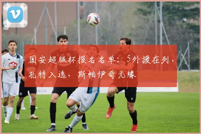 国安超级杯报名名单：5外援在列，孔特入选，斯帕伊奇无缘