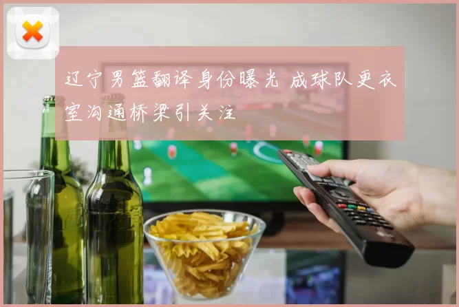 辽宁男篮翻译身份曝光 成球队更衣室沟通桥梁引关注