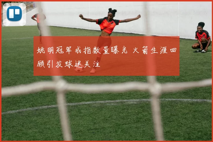 姚明冠军戒指数量曝光 火箭生涯回顾引发球迷关注