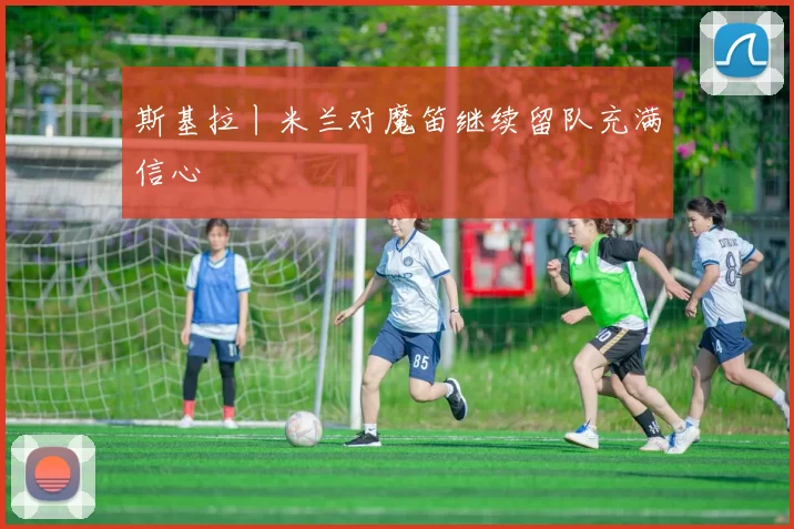 斯基拉丨米兰对魔笛继续留队充满信心