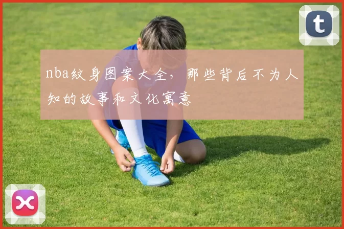 nba纹身图案大全,那些背后不为人知的故事和文化寓意