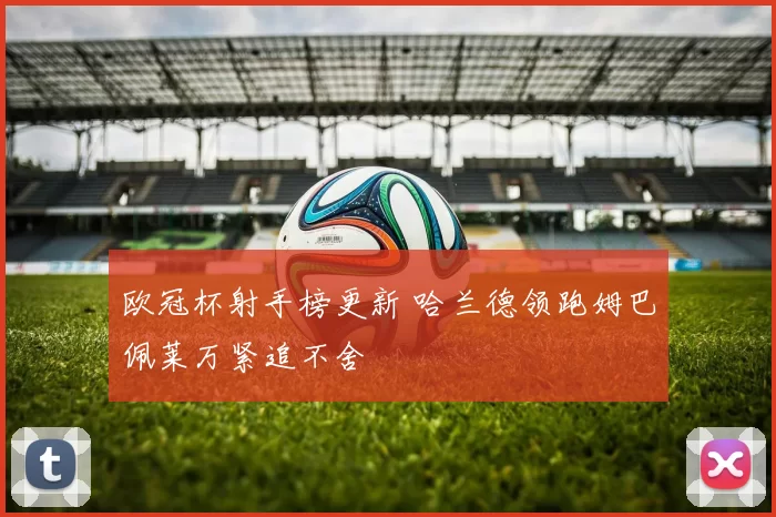 欧冠杯射手榜更新 哈兰德领跑姆巴佩莱万紧追不舍