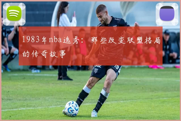 1983年nba选秀：那些改变联盟格局的传奇故事
