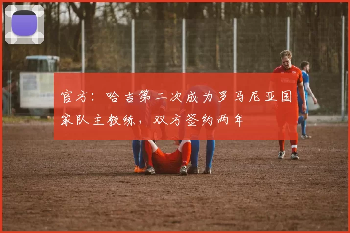 官方：哈吉第二次成为罗马尼亚国家队主教练，双方签约两年