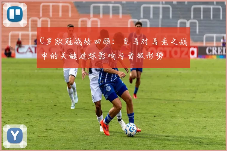 C罗欧冠战绩回顾:皇马对马竞之战中的关键进球影响与晋级形势