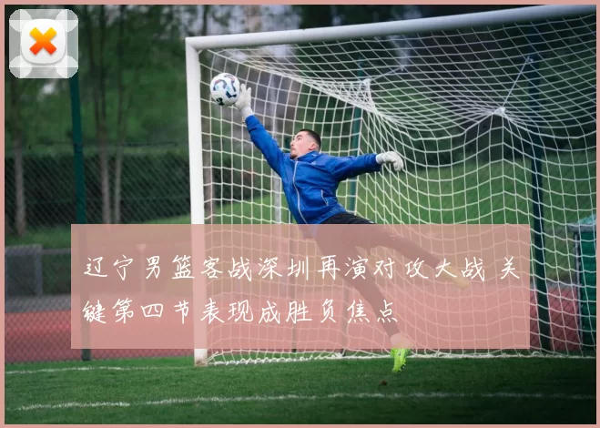 辽宁男篮客战深圳再演对攻大战 关键第四节表现成胜负焦点