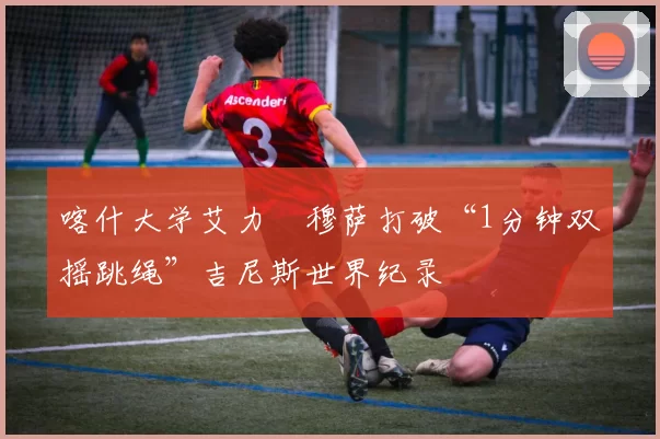 喀什大学艾力・穆萨打破“1分钟双摇跳绳”吉尼斯世界纪录