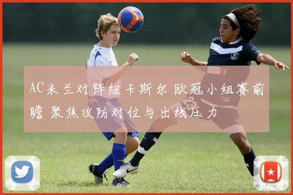 AC米兰对阵纽卡斯尔 欧冠小组赛前瞻 聚焦攻防对位与出线压力