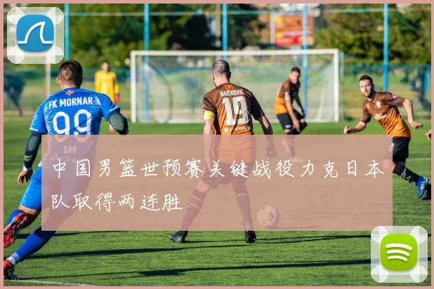 中国男篮世预赛关键战役力克日本队取得两连胜