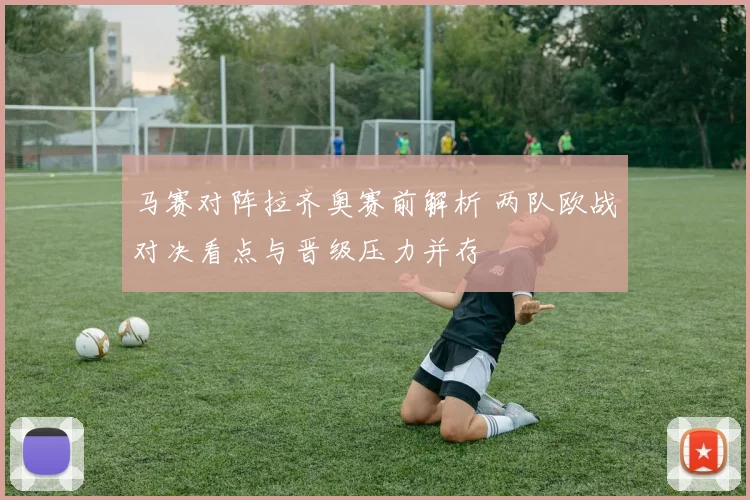 马赛对阵拉齐奥赛前解析 两队欧战对决看点与晋级压力并存