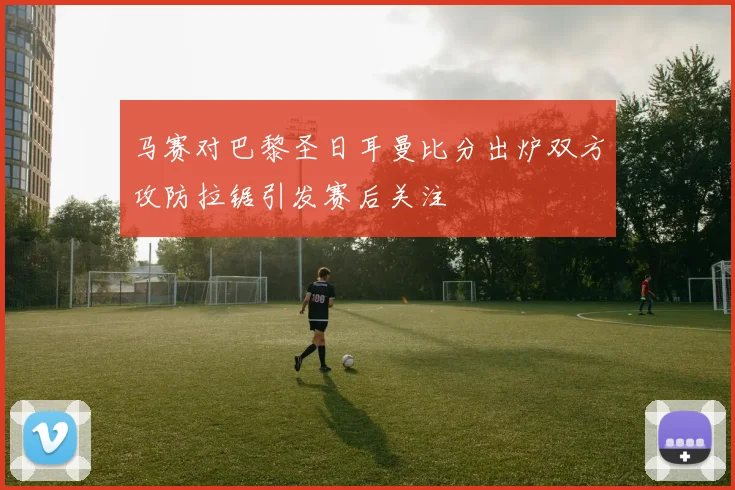 马赛对巴黎圣日耳曼比分出炉双方攻防拉锯引发赛后关注