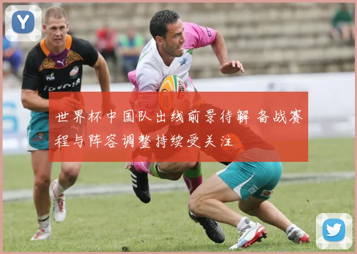 世界杯中国队出线前景待解 备战赛程与阵容调整持续受关注