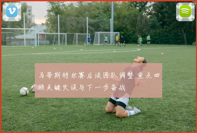 马蒂斯特尔赛后谈团队调整 重点回顾关键失误与下一步备战