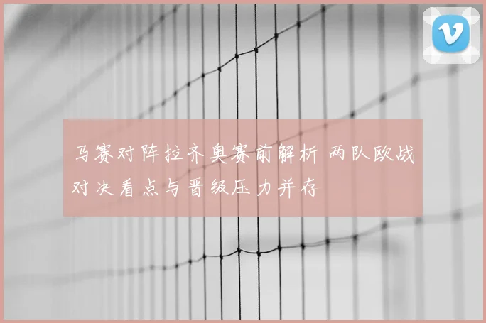 马赛对阵拉齐奥赛前解析 两队欧战对决看点与晋级压力并存