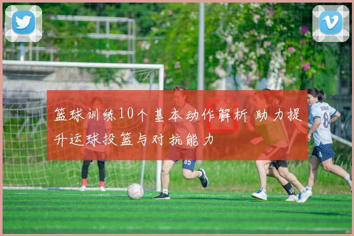 篮球训练10个基本动作解析 助力提升运球投篮与对抗能力
