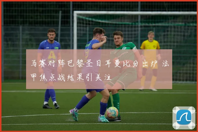 马赛对阵巴黎圣日耳曼比分出炉 法甲焦点战结果引关注
