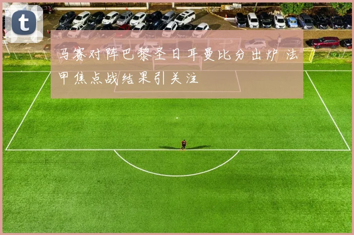 马赛对阵巴黎圣日耳曼比分出炉 法甲焦点战结果引关注