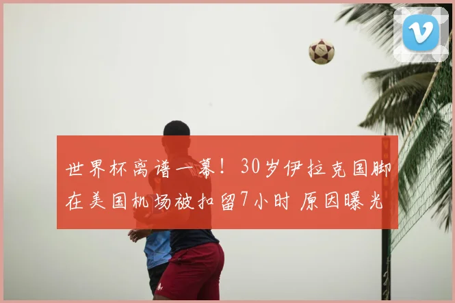 世界杯离谱一幕!30岁伊拉克国脚在美国机场被扣留7小时 原因曝光