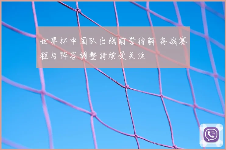 世界杯中国队出线前景待解 备战赛程与阵容调整持续受关注