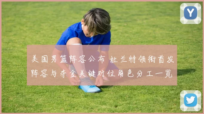 美国男篮阵容公布 杜兰特领衔首发阵容与夺金关键对位角色分工一览