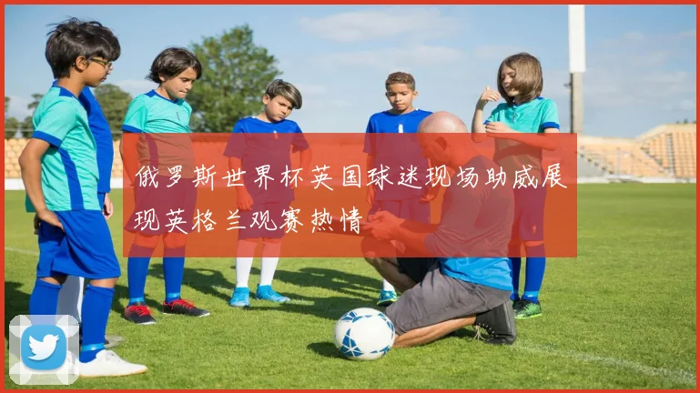 俄罗斯世界杯英国球迷现场助威展现英格兰观赛热情