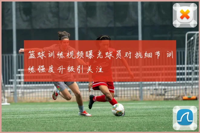 篮球训练视频曝光球员对抗细节 训练强度升级引关注