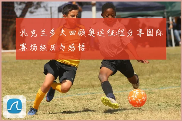 扎克兰多夫回顾奥运征程分享国际赛场经历与感悟