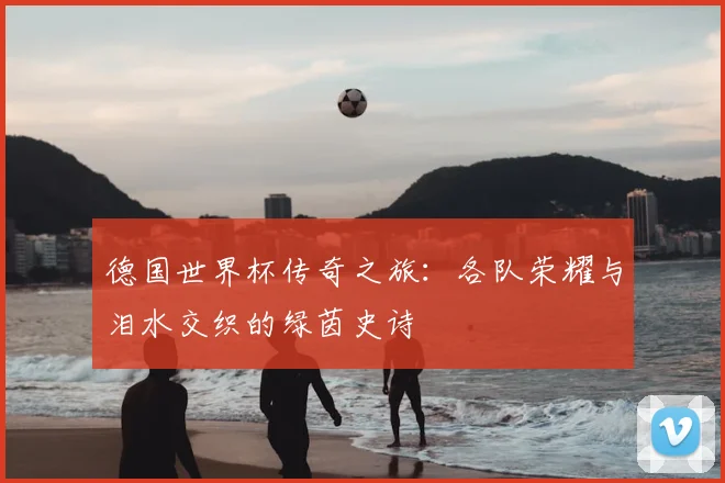 德国世界杯传奇之旅：各队荣耀与泪水交织的绿茵史诗