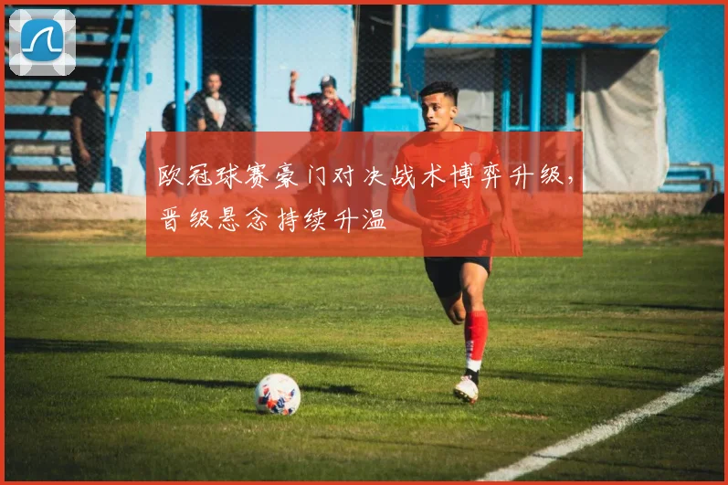 欧冠球赛豪门对决战术博弈升级，晋级悬念持续升温