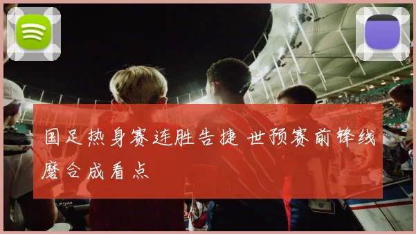 国足热身赛连胜告捷 世预赛前锋线磨合成看点
