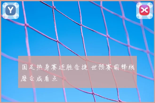 国足热身赛连胜告捷 世预赛前锋线磨合成看点