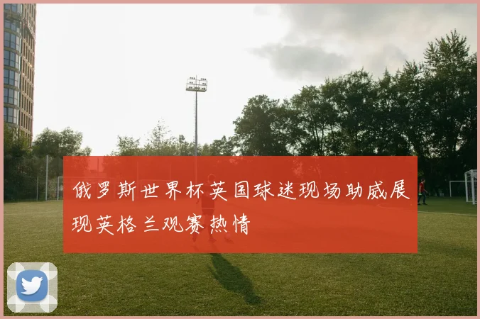 俄罗斯世界杯英国球迷现场助威展现英格兰观赛热情