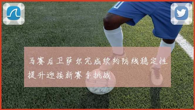 马赛后卫萨尔完成续约防线稳定性提升迎接新赛季挑战