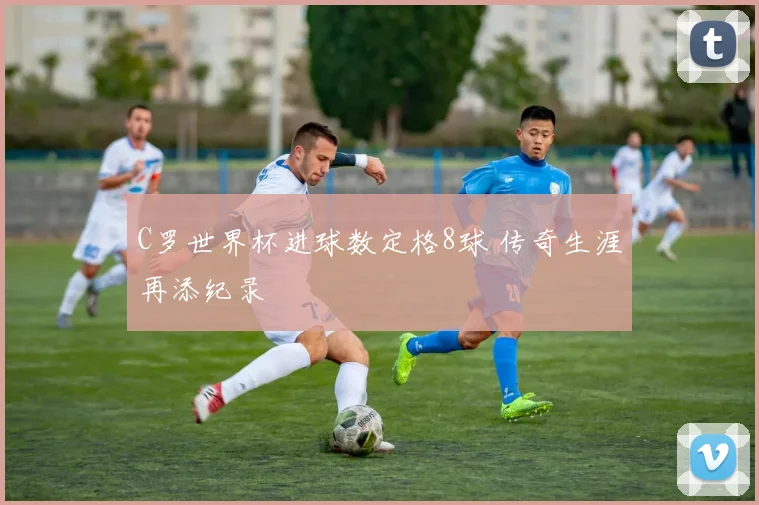 C罗世界杯进球数定格8球 传奇生涯再添纪录
