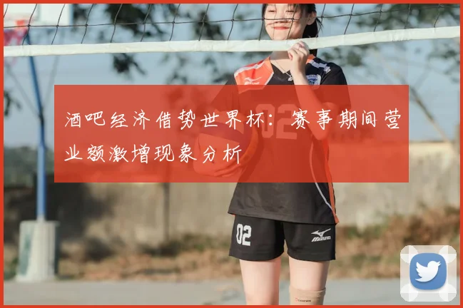 酒吧经济借势世界杯：赛事期间营业额激增现象分析