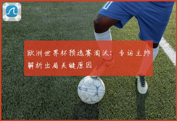 欧洲世界杯预选赛淘汰：专访主帅解析出局关键原因