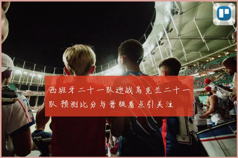 西班牙二十一队迎战乌克兰二十一队 预测比分与晋级看点引关注