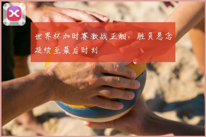 世界杯加时赛激战正酣，胜负悬念延续至最后时刻