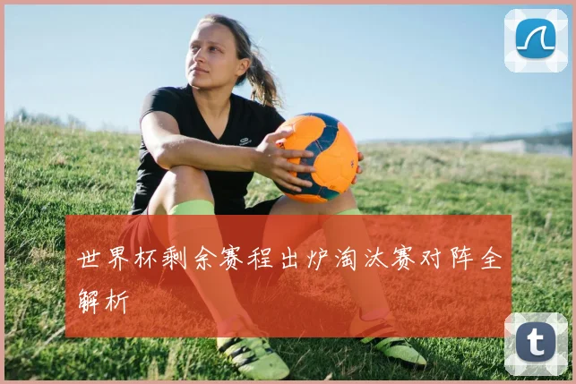 世界杯剩余赛程出炉淘汰赛对阵全解析