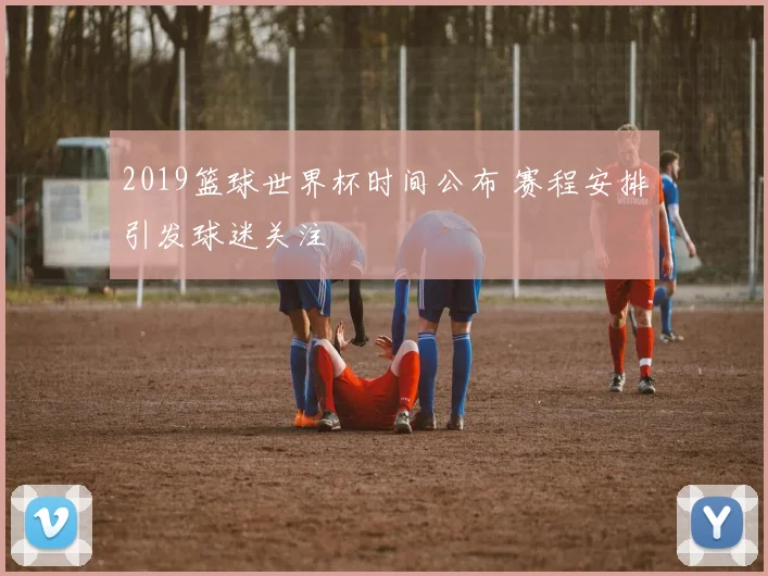2019篮球世界杯时间公布 赛程安排引发球迷关注
