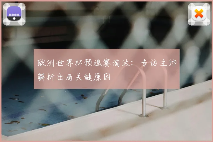 欧洲世界杯预选赛淘汰：专访主帅解析出局关键原因