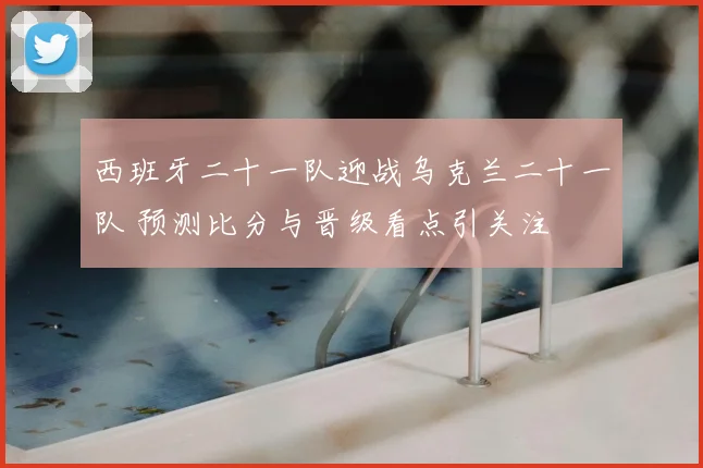 西班牙二十一队迎战乌克兰二十一队 预测比分与晋级看点引关注