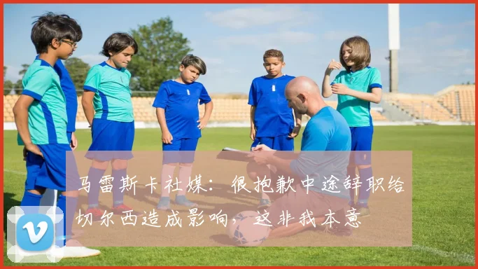 马雷斯卡社媒:很抱歉中途辞职给切尔西造成影响,这非我本意