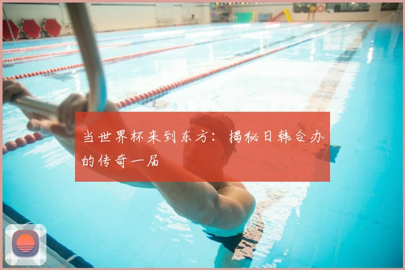 当世界杯来到东方：揭秘日韩合办的传奇一届